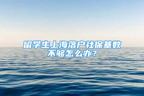 留学生上海落户社保基数不够怎么办？