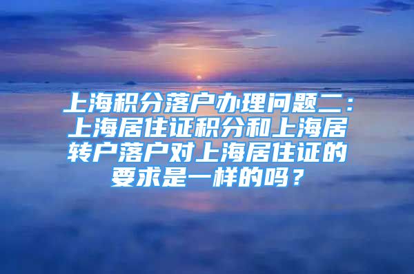 上海积分落户办理问题二：上海居住证积分和上海居转户落户对上海居住证的要求是一样的吗？