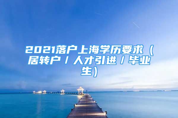 2021落户上海学历要求（居转户／人才引进／毕业生）