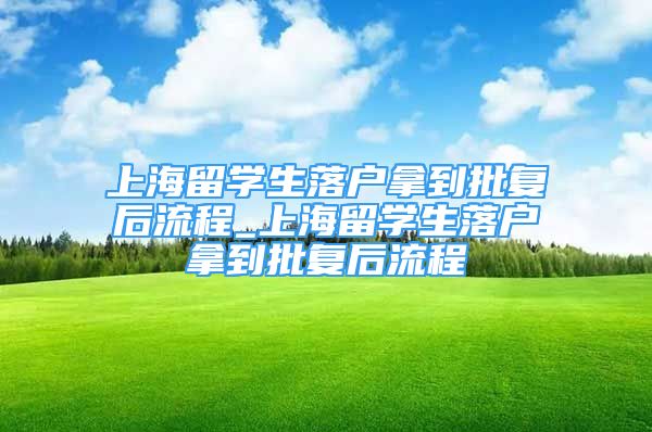 上海留学生落户拿到批复后流程_上海留学生落户拿到批复后流程