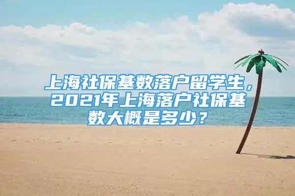 上海社保基数落户留学生，2021年上海落户社保基数大概是多少？