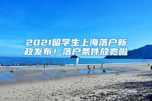 2021留学生上海落户新政发布！落户条件放宽啦！