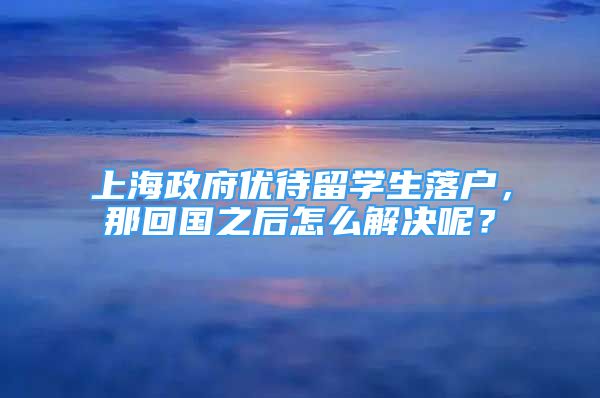 上海政府优待留学生落户，那回国之后怎么解决呢？