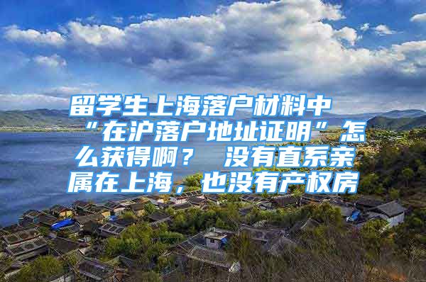 留学生上海落户材料中“在沪落户地址证明”怎么获得啊？ 没有直系亲属在上海，也没有产权房