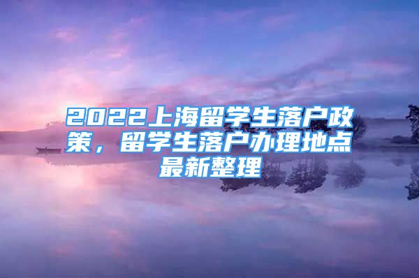 2022上海留学生落户政策，留学生落户办理地点最新整理
