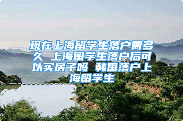 现在上海留学生落户需多久 上海留学生落户后可以买房子吗 韩国落户上海留学生