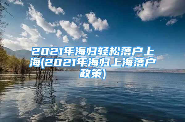 2021年海归轻松落户上海(2021年海归上海落户政策)