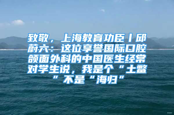 致敬，上海教育功臣丨邱蔚六：这位享誉国际口腔颌面外科的中国医生经常对学生说，我是个“土鳖”不是“海归”