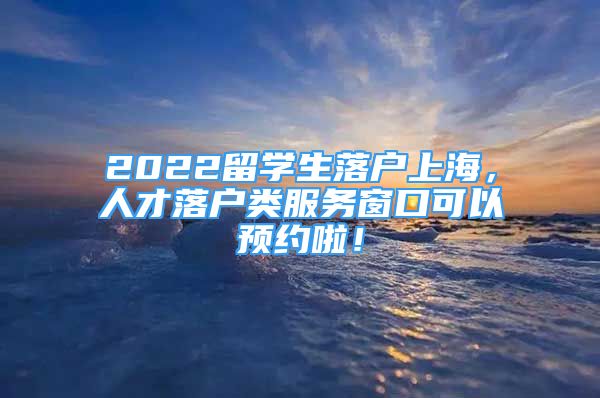 2022留学生落户上海，人才落户类服务窗口可以预约啦！