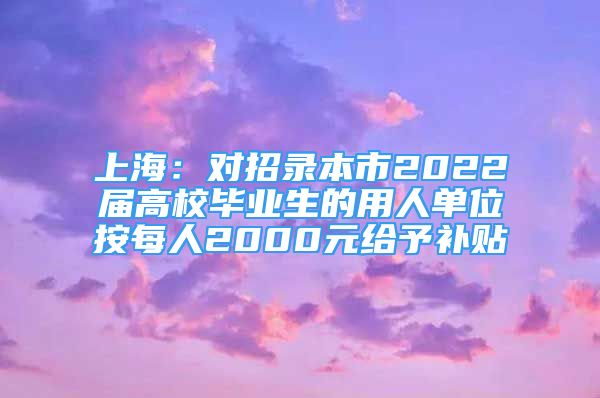 上海：对招录本市2022届高校毕业生的用人单位按每人2000元给予补贴