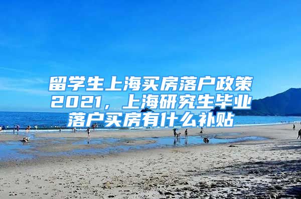 留学生上海买房落户政策2021，上海研究生毕业落户买房有什么补贴