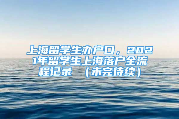 上海留学生办户口，2021年留学生上海落户全流程记录 （未完待续）