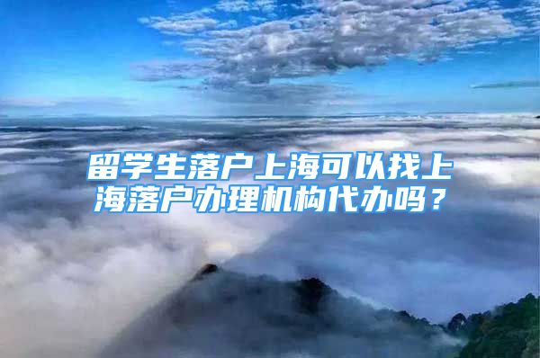 留学生落户上海可以找上海落户办理机构代办吗？