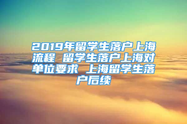 2019年留学生落户上海流程 留学生落户上海对单位要求 上海留学生落户后续