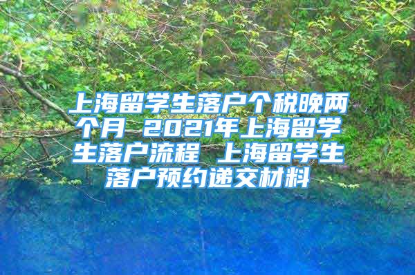 上海留学生落户个税晚两个月 2021年上海留学生落户流程 上海留学生落户预约递交材料