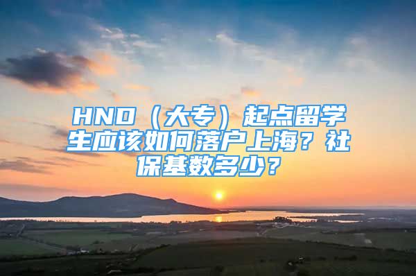 HND（大专）起点留学生应该如何落户上海？社保基数多少？