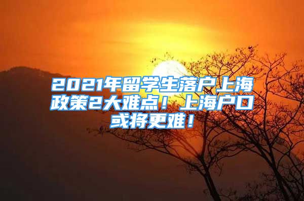 2021年留学生落户上海政策2大难点！上海户口或将更难！