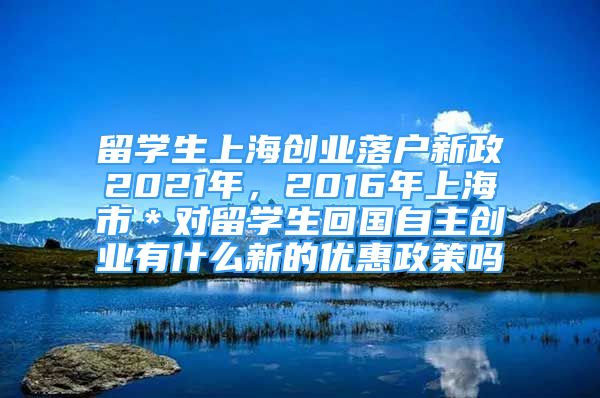 留学生上海创业落户新政2021年，2016年上海市＊对留学生回国自主创业有什么新的优惠政策吗