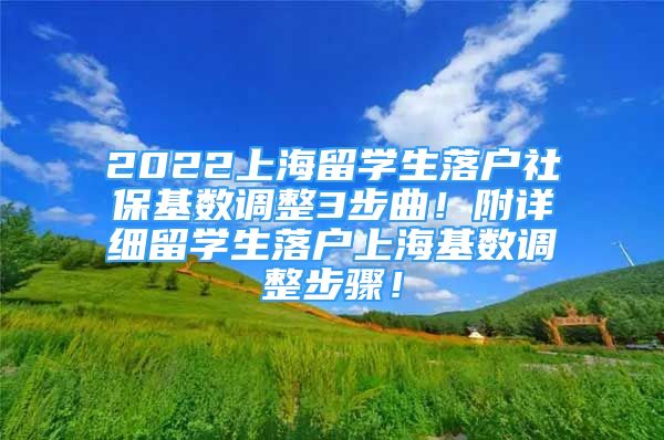 2022上海留学生落户社保基数调整3步曲！附详细留学生落户上海基数调整步骤！