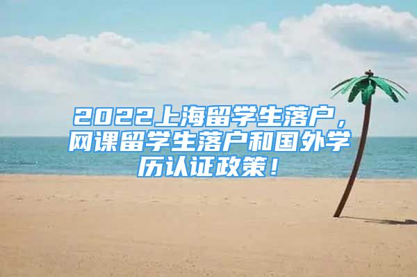 2022上海留学生落户，网课留学生落户和国外学历认证政策！