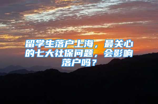 留学生落户上海，最关心的七大社保问题，会影响落户吗？