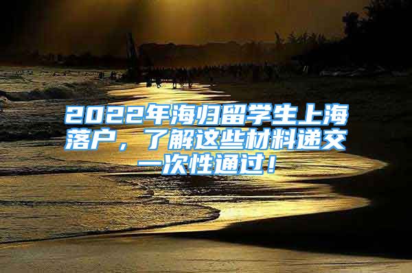2022年海归留学生上海落户，了解这些材料递交一次性通过！