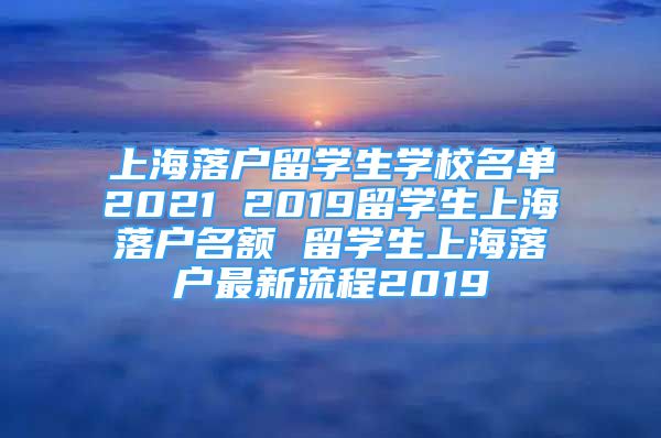 上海落户留学生学校名单2021 2019留学生上海落户名额 留学生上海落户最新流程2019