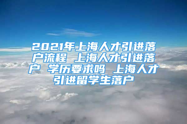 2021年上海人才引进落户流程 上海人才引进落户 学历要求吗 上海人才引进留学生落户