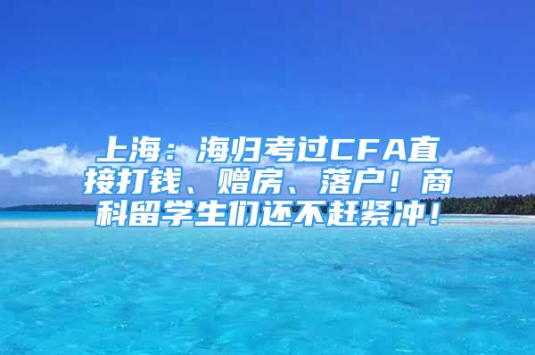 上海：海归考过CFA直接打钱、赠房、落户！商科留学生们还不赶紧冲！