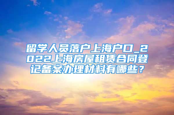 留学人员落户上海户口_2022上海房屋租赁合同登记备案办理材料有哪些？