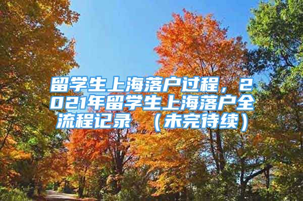 留学生上海落户过程，2021年留学生上海落户全流程记录 （未完待续）