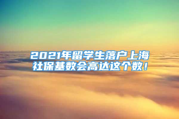 2021年留学生落户上海社保基数会高达这个数！
