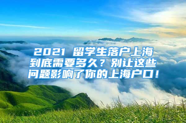2021 留学生落户上海到底需要多久？别让这些问题影响了你的上海户口！
