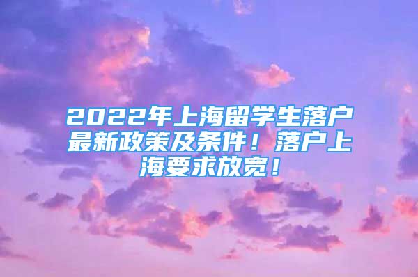 2022年上海留学生落户最新政策及条件！落户上海要求放宽！