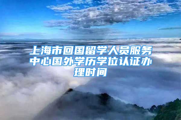 上海市回国留学人员服务中心国外学历学位认证办理时间