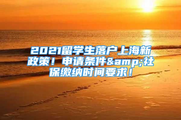 2021留学生落户上海新政策！申请条件&社保缴纳时间要求！