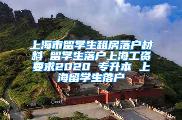 上海市留学生租房落户材料 留学生落户上海工资要求2020 专升本 上海留学生落户
