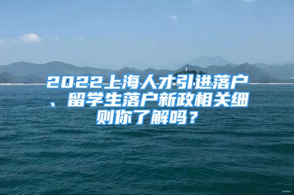 2022上海人才引进落户、留学生落户新政相关细则你了解吗？