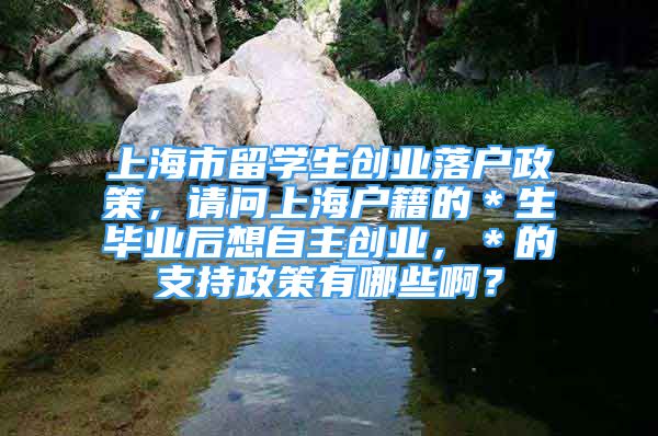 上海市留学生创业落户政策，请问上海户籍的＊生毕业后想自主创业，＊的支持政策有哪些啊？