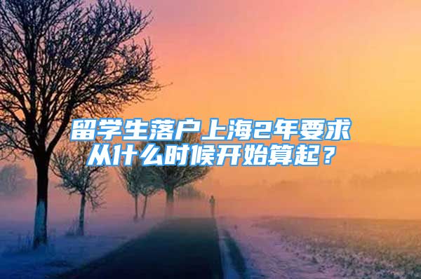 留学生落户上海2年要求从什么时候开始算起？