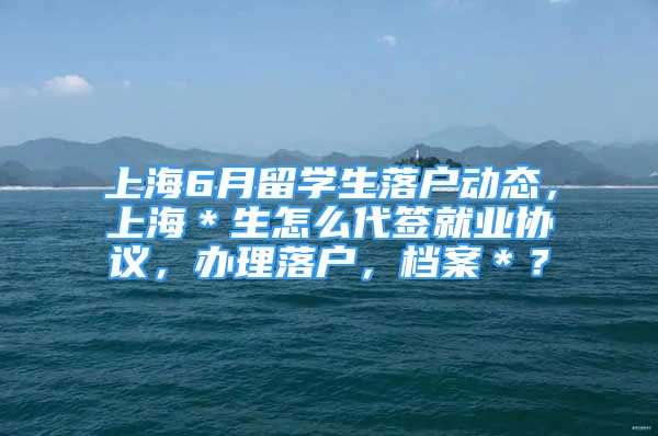 上海6月留学生落户动态，上海＊生怎么代签就业协议，办理落户，档案＊？