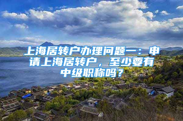 上海居转户办理问题一：申请上海居转户，至少要有中级职称吗？