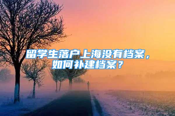 留学生落户上海没有档案，如何补建档案？