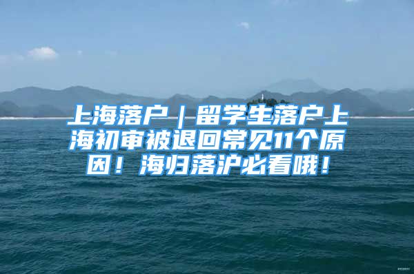 上海落户｜留学生落户上海初审被退回常见11个原因！海归落沪必看哦！