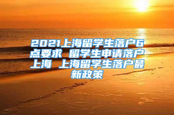 2021上海留学生落户6点要求 留学生申请落户上海 上海留学生落户最新政策
