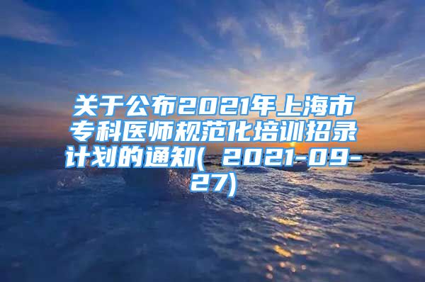 关于公布2021年上海市专科医师规范化培训招录计划的通知( 2021-09-27)