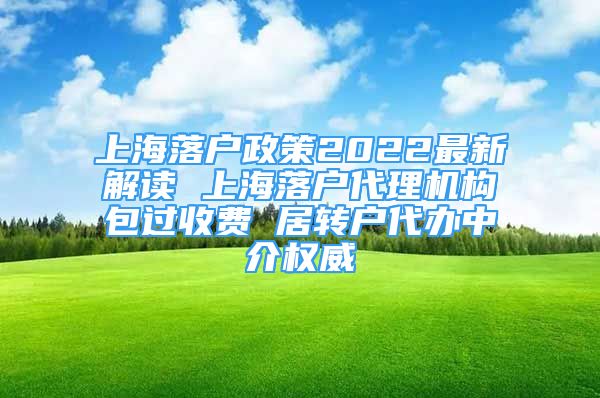 上海落户政策2022最新解读 上海落户代理机构包过收费 居转户代办中介权威