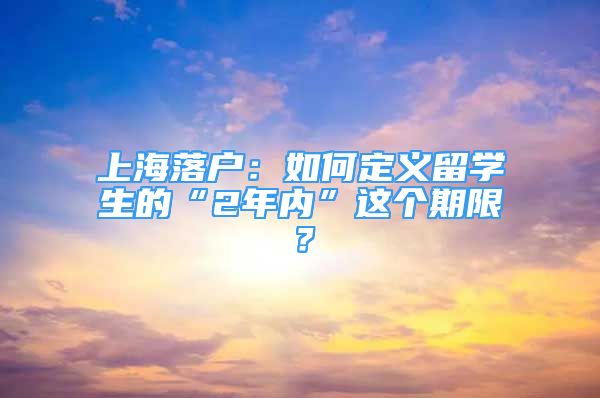 上海落户：如何定义留学生的“2年内”这个期限？