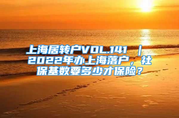 上海居转户VOL.141 ｜ 2022年办上海落户，社保基数要多少才保险？
