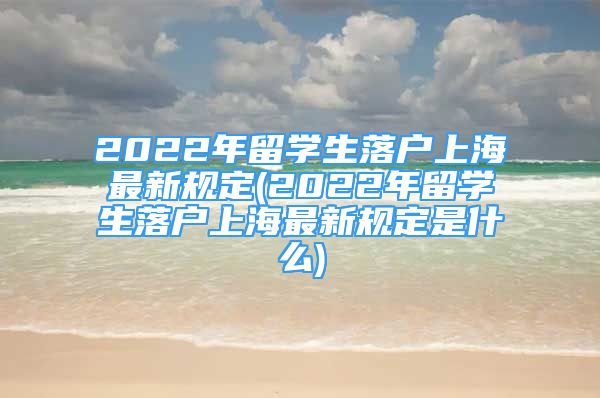 2022年留学生落户上海最新规定(2022年留学生落户上海最新规定是什么)